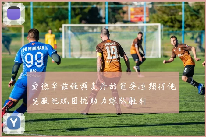 爱德华兹强调麦丹的重要性期待他克服犯规困扰助力球队胜利