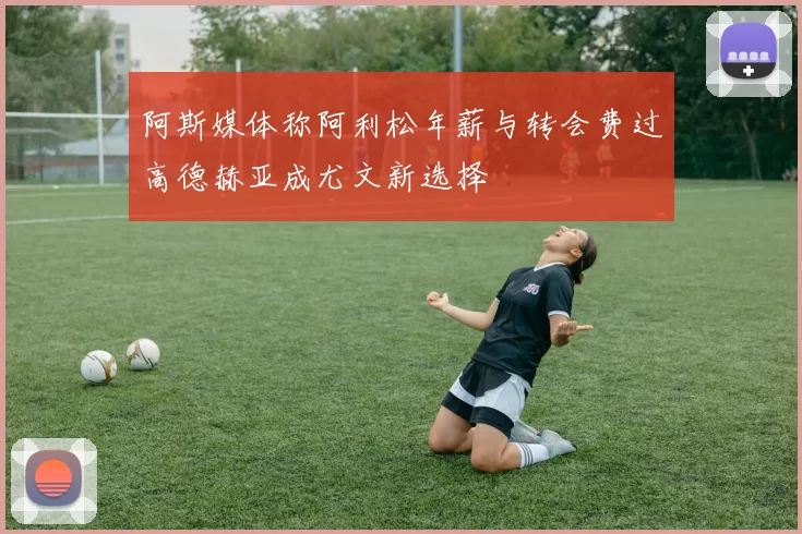 阿斯媒体称阿利松年薪与转会费过高德赫亚成尤文新选择