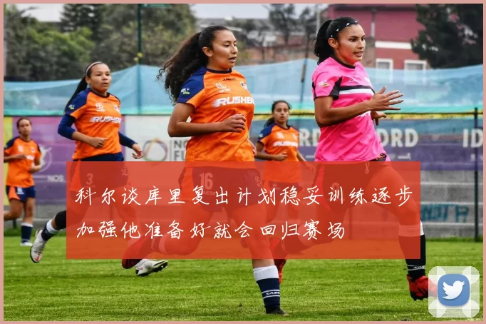 科尔谈库里复出计划稳妥训练逐步加强他准备好就会回归赛场