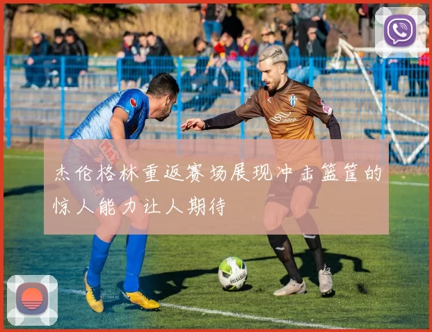 杰伦格林重返赛场展现冲击篮筐的惊人能力让人期待