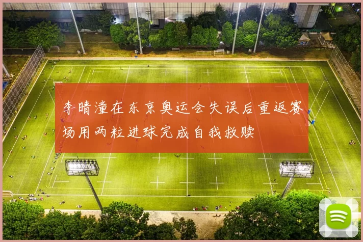 李晴潼在东京奥运会失误后重返赛场用两粒进球完成自我救赎
