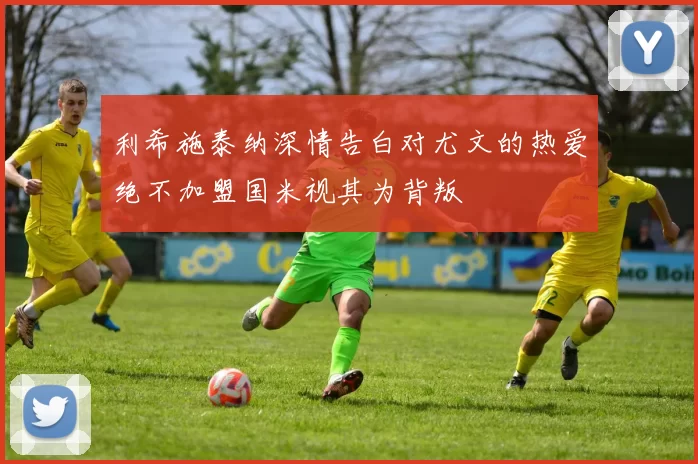 利希施泰纳深情告白对尤文的热爱绝不加盟国米视其为背叛