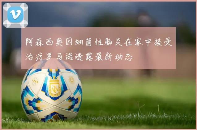 阿森西奥因细菌性肠炎在家中接受治疗罗马诺透露最新动态