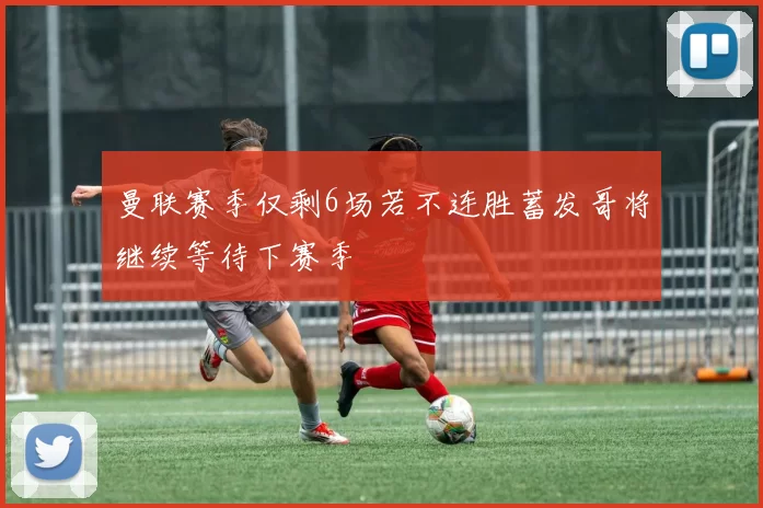 曼联赛季仅剩6场若不连胜蓄发哥将继续等待下赛季
