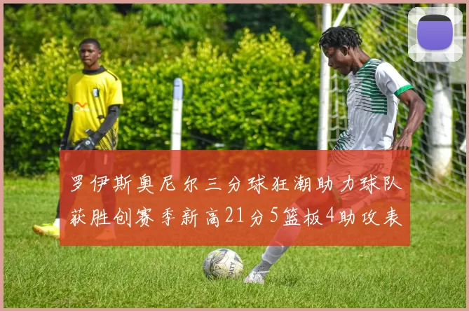 罗伊斯奥尼尔三分球狂潮助力球队获胜创赛季新高21分5篮板4助攻表现出色