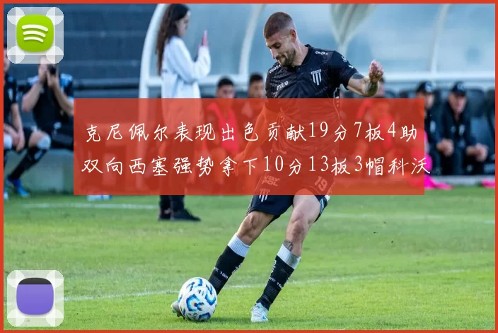 克尼佩尔表现出色贡献19分7板4助双向西塞强势拿下10分13板3帽科沃德也有17分2帽的精彩表现