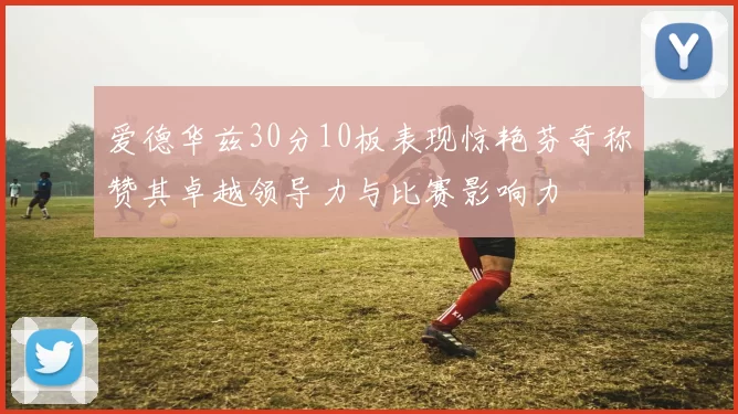 爱德华兹30分10板表现惊艳芬奇称赞其卓越领导力与比赛影响力