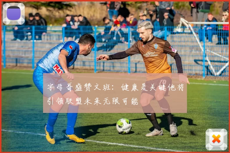 字母哥盛赞文班：健康是关键他将引领联盟未来无限可能